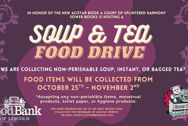 IN HONOR OF THE NEW ACOTAR BOOK RELEASING A COURT OF SPLINTERED HARMONY WE ARE HOSTING A SOUP & TEA FOOD DRIVE.   WE ARE COLLECTING NON-PERISHABLE SOUP, INSTANT, OR BAGGED TEA*  Flip top lids when possible, can openers would also be helpful.  Food items will be collected from  OCTOBER 25TH - NOVEMBER 2ND   *Accepting any non-perishable items, menstrual products, toilet paper, or hygiene products.   For more information or to see most needed items please visit  the Foodbank of Lincoln website or Email: events@sowerbooksne.com