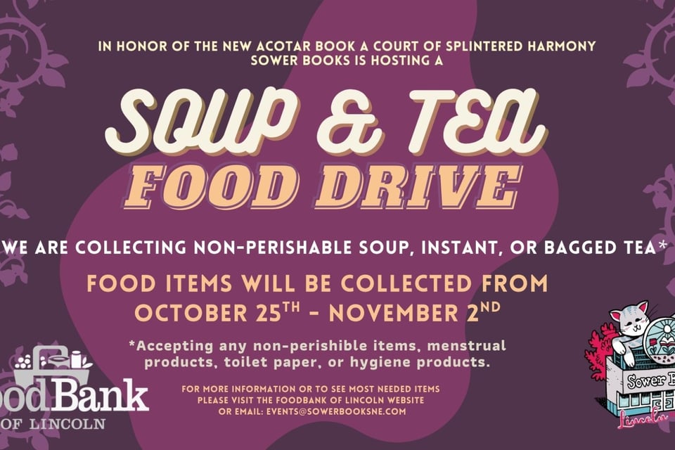 IN HONOR OF THE NEW ACOTAR BOOK RELEASING A COURT OF SPLINTERED HARMONY WE ARE HOSTING A SOUP & TEA FOOD DRIVE. WE ARE COLLECTING NON-PERISHABLE SOUP, INSTANT, OR BAGGED TEA* Flip top lids when possible, can openers would also be helpful. Food items will be collected from OCTOBER 25TH - NOVEMBER 2ND *Accepting any non-perishable items, menstrual products, toilet paper, or hygiene products. For more information or to see most needed items please visit the Foodbank of Lincoln website or Email: events@sowerbooksne.com
