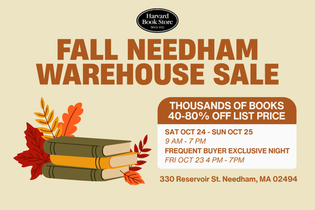 An image with a beige background with the Harvard Book Store logo at the top, and directly underneath it in orange writing says "Fall Needham Warehouse Sale". On the left hand side is an illustration of a stack of 3 books that are (from top to bottom) green, yellow, and green. Surrounding the pile are 5 different orange, yellow and red leaves. On the righthand side of the image is a white box with an orange top. On the orange top is white writing that says "thousands of books 40-80% off list price". On the white part of the box is orange writing that says "Sat Oct 24 - Sun Oct 25" on the top line, then "9AM - 7PM" and below that says "Frequent Buyer Exclusive Night" and then the last line says "Fri Oct 23 4PM - 7PM". Underneath the box is orange text that reads 330 Reservoir Street Needham, MA 02494
